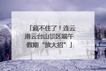 藏不住了！连云港云台山景区端午假期“放大招”