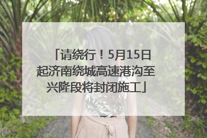 请绕行！5月15日起济南绕城高速港沟至兴隆段将封闭施工
