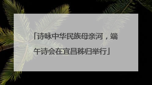 诗咏中华民族母亲河，端午诗会在宜昌秭归举行