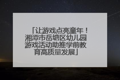 让游戏点亮童年！湘潭市岳塘区幼儿园游戏活动助推学前教育高质量发展