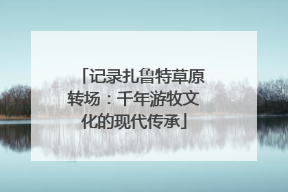 记录扎鲁特草原转场：千年游牧文化的现代传承