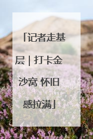 记者走基层｜打卡金沙窝 怀旧感拉满