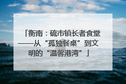 衡南：硫市镇长者食堂——从“孤独餐桌”到文明的“温馨港湾”