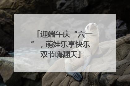 迎端午庆“六一”，萌娃乐享快乐双节嗨翻天