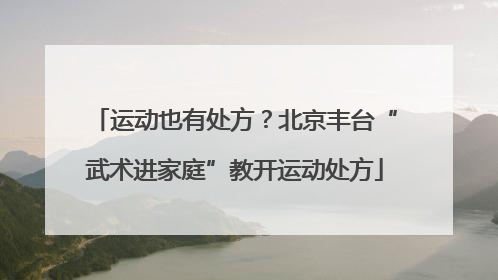 运动也有处方?北京丰台“武术进家庭”教开运动处方