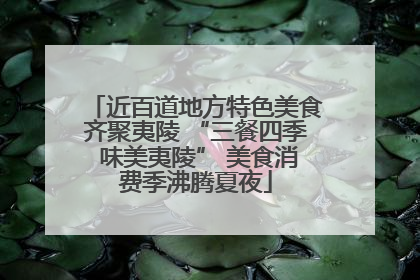 近百道地方特色美食齐聚夷陵 “三餐四季 味美夷陵” 美食消费季沸腾夏夜