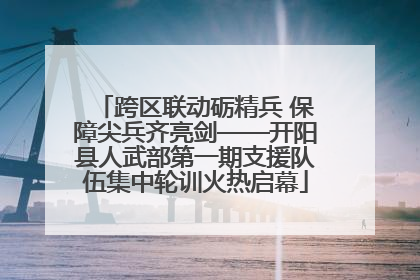 跨区联动砺精兵 保障尖兵齐亮剑——开阳县人武部第一期支援队伍集中轮训火热启幕