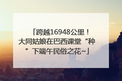 跨越16948公里！大同姑娘在巴西课堂“种”下端午民俗之花~
