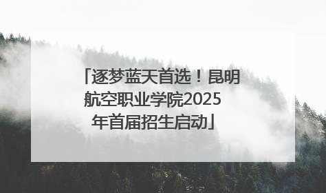逐梦蓝天首选！昆明航空职业学院2025年首届招生启动