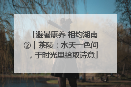 避暑康养 相约湖南②｜茶陵：水天一色间，于时光里拾取诗意