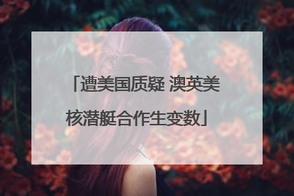 遭美国质疑 澳英美核潜艇合作生变数