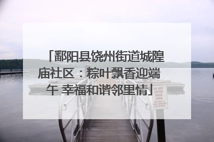 鄱阳县饶州街道城隍庙社区：粽叶飘香迎端午 幸福和谐邻里情