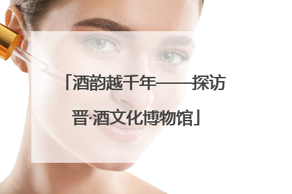 酒韵越千年——探访晋·酒文化博物馆