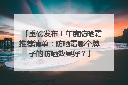 重磅发布！年度防晒霜推荐清单：防晒霜哪个牌子的防晒效果好？
