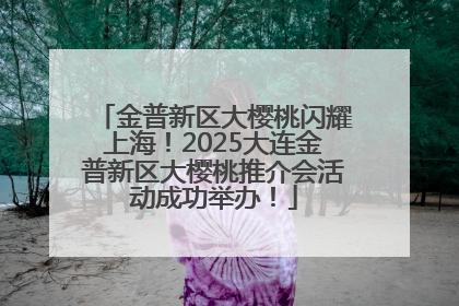 金普新区大樱桃闪耀上海！2025大连金普新区大樱桃推介会活动成功举办！
