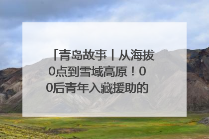 青岛故事丨从海拔0点到雪域高原！00后青年入藏援助的400多个日夜