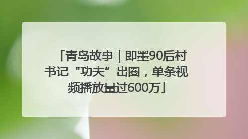 青岛故事｜即墨90后村书记“功夫”出圈，单条视频播放量过600万