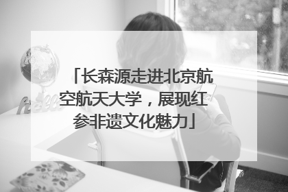 长森源走进北京航空航天大学，展现红参非遗文化魅力