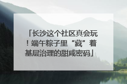 长沙这个社区真会玩！端午粽子里“藏”着基层治理的甜咸密码