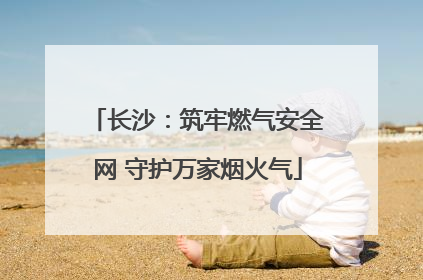 长沙：筑牢燃气安全网 守护万家烟火气