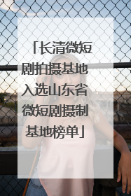 长清微短剧拍摄基地入选山东省微短剧摄制基地榜单