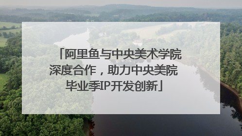 阿里鱼与中央美术学院深度合作，助力中央美院毕业季IP开发创新