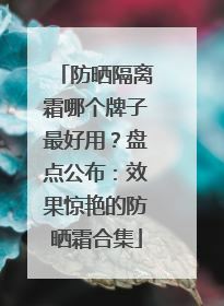 防晒隔离霜哪个牌子最好用？盘点公布：效果惊艳的防晒霜合集