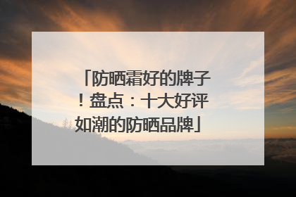 防晒霜好的牌子！盘点：十大好评如潮的防晒品牌