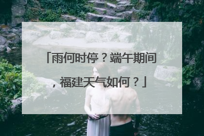 雨何时停？端午期间，福建天气如何？