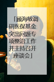 顾海敏调研医保基金突出问题专项整治工作并主持召开座谈会