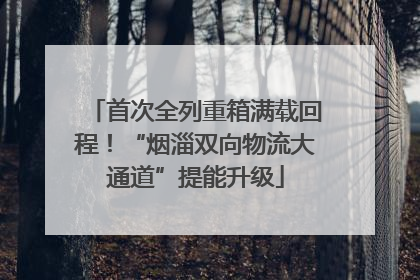 首次全列重箱满载回程！“烟淄双向物流大通道”提能升级