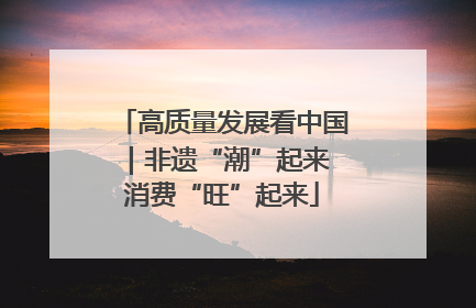 高质量发展看中国｜非遗“潮”起来 消费“旺”起来