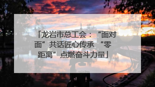 龙岩市总工会：“面对面”共话匠心传承 “零距离”点燃奋斗力量