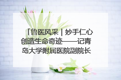 鲁医风采｜妙手仁心创造生命奇迹——记青岛大学附属医院副院长、器官移植中心主任、主任医师蔡金贞