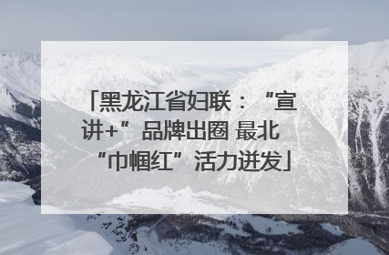 黑龙江省妇联：“宣讲+”品牌出圈 最北“巾帼红”活力迸发