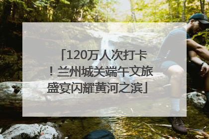 120万人次打卡！兰州城关端午文旅盛宴闪耀黄河之滨
