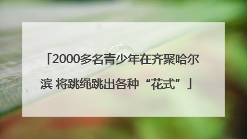 2000多名青少年在齐聚哈尔滨 将跳绳跳出各种“花式”