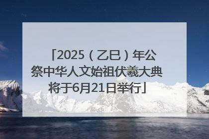 2025（乙巳）年公祭中华人文始祖伏羲大典将于6月21日举行