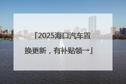 2025海口汽车置换更新，有补贴领→