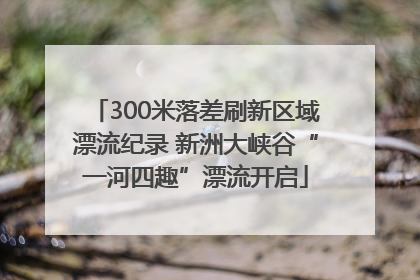 300米落差刷新区域漂流纪录 新洲大峡谷“一河四趣”漂流开启