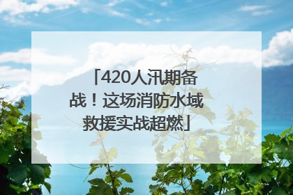 420人汛期备战！这场消防水域救援实战超燃