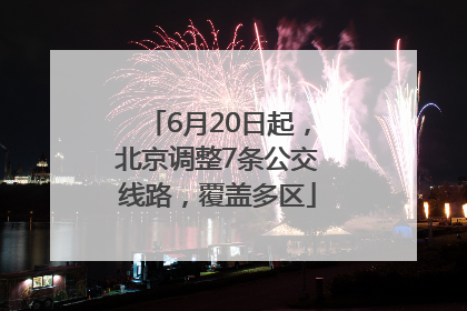 6月20日起，北京调整7条公交线路，覆盖多区