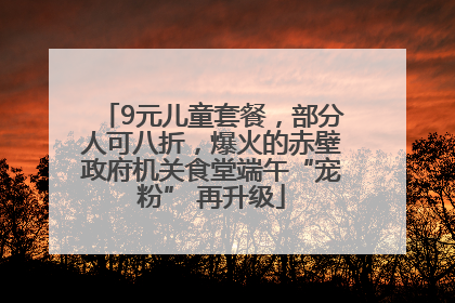 9元儿童套餐，部分人可八折，爆火的赤壁政府机关食堂端午“宠粉” 再升级